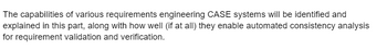 The capabilities of various requirements engineering CASE systems will be identified and
explained in this part, along with how well (if at all) they enable automated consistency analysis
for requirement validation and verification.