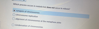 Which process occurs in meiosis but does not occur in mitosis?
synapsis of chromosomes
chromosome replication
O alignment of chromosomes at the metaphase plate
condensation of chromosomes
