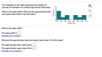 The histogram to the right represents the weights (in
pounds) of members of a certain high-school math team.
6-
What is the class width? What are the approximate lower
4-
3-
and upper class limits of the first class?
2-
0+
105 115
125 135 145 155 165 175
Weight (Ibs)
What is the class width?
The class width is.
(Simplify your answer.)
What are the approximate lower and upper class limits of the first class?
The approximate lower class limit is
The approximate upper class limit is
(Simplify your answers.)
Frequency
