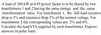 A load of 200 kW at 0.85 power factor is to be shared by two
transformers 1 and 2 having the same ratings and the same
transformation ratio. For transformer 1, the full-load resistive
drop is 1% and reactance drop 5% of the normal voltage. For
transformer 2 the corresponding values are: 2% and 6%.
Calculate the load kVA supplied by each transformer. Express
answers in polar form.
