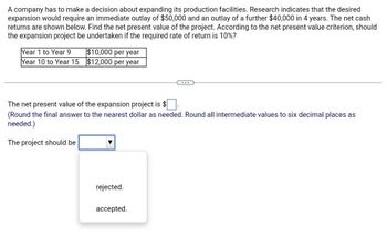 A company has to make a decision about expanding its production facilities. Research indicates that the desired
expansion would require an immediate outlay of $50,000 and an outlay of a further $40,000 in 4 years. The net cash
returns are shown below. Find the net present value of the project. According to the net present value criterion, should
the expansion project be undertaken if the required rate of return is 10%?
Year 1 to Year 9
Year 10 to Year 15
$10,000 per year
$12,000 per year
The net present value of the expansion project is $
(Round the final answer to the nearest dollar as needed. Round all intermediate values to six decimal places as
needed.)
The project should be
rejected.
accepted.