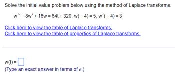 Solve the initial value problem below using the method of Laplace transforms.
w" - 8w' + 16w = 64t+320, w(-4)= 5, w'(-4)=3
Click here to view the table of Laplace transforms.
Click here to view the table of properties of Laplace transforms.
w(t) =
(Type an exact answer in terms of e.)