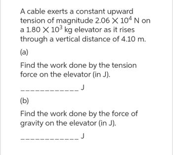 A cable exerts a constant upward
tension of magnitude 2.06 X 104 N on
a 1.80 X 10³ kg elevator as it rises
through a vertical distance of 4.10 m.
(a)
Find the work done by the tension
force on the elevator (in J).
(b)
Find the work done by the force of
gravity on the elevator (in J).