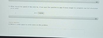 5) What should the speed of the orbit be, if we want the satellite to take 8 times longer to complete one full revolution
of its orbit?
m/s Submit
(Survey Question)
6) Below is some space to write notes on this problem