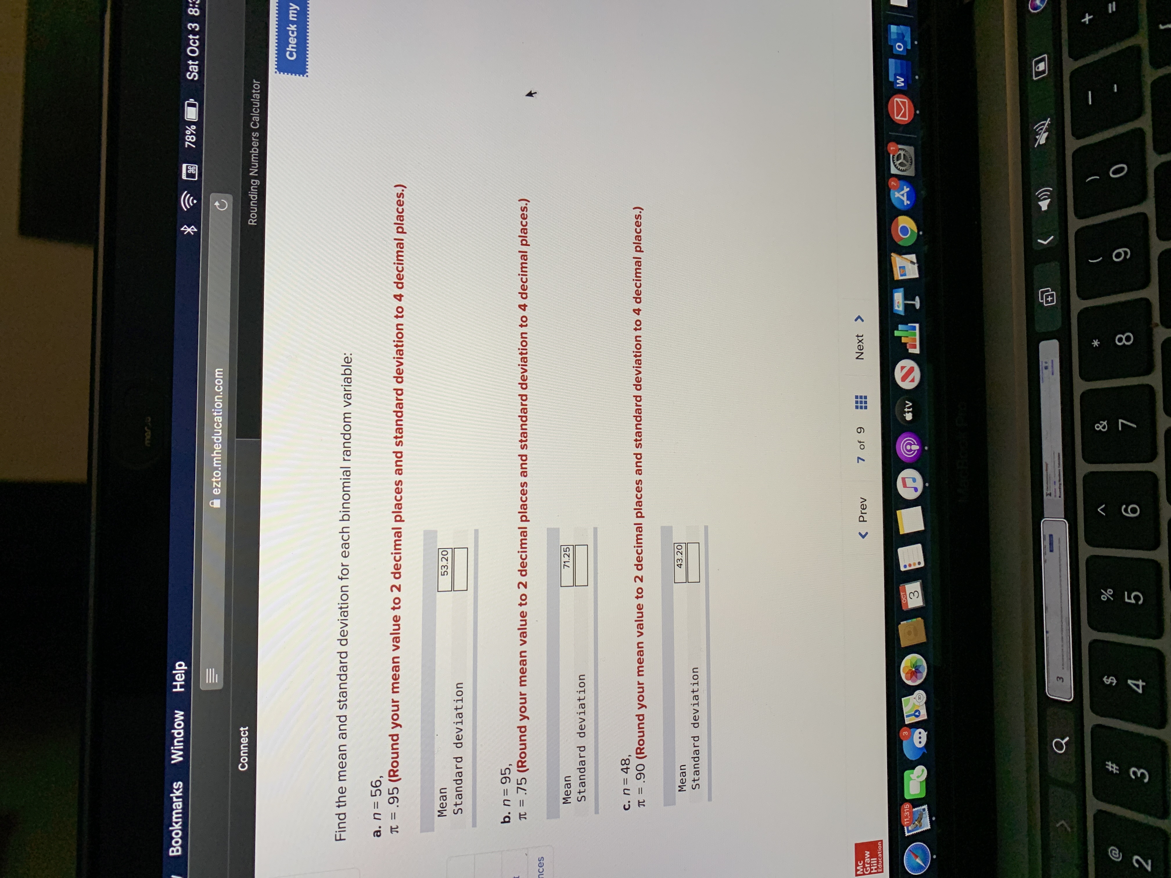 **Finding the Mean and Standard Deviation of Binomial Random Variables**

To calculate the mean and standard deviation for each binomial random variable, follow these instructions. Ensure you round the mean to two decimal places and the standard deviation to four decimal places as needed.

### Given Problems:

**a.** \( n = 56 \), \( \pi = 0.95 \)

- **Mean:** 53.20
- **Standard Deviation:** *(Input required)*

**b.** \( n = 95 \), \( \pi = 0.75 \)

- **Mean:** 71.25
- **Standard Deviation:** *(Input required)*

**c.** \( n = 48 \), \( \pi = 0.90 \)

- **Mean:** 43.20
- **Standard Deviation:** *(Input required)*

### Instructions:
1. **Calculating the Mean:**
   - Formula: \( \text{Mean} = n \times \pi \)
   - Substitute the values for \( n \) and \( \pi \) from each problem.

2. **Calculating the Standard Deviation:**
   - Formula: \( \text{Standard Deviation} = \sqrt{n \times \pi \times (1 - \pi)} \)
   - Substitute the values for \( n \) and \( \pi \) from each problem.
  
Ensure all calculations are rounded correctly as specified.