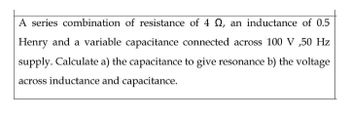 A series combination of resistance of 4 , an inductance of 0.5
Henry and a variable capacitance connected across 100 V,50 Hz
supply. Calculate a) the capacitance to give resonance b) the voltage
across inductance and capacitance.