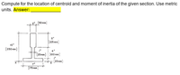 Compute for the location of centroid and moment of inertia of the given section. Use metric
units. Answer:
[30 mm)
(125 mm)
10
(250 mm)
(25 mm] (100 mm]
25 mm
7*
[175 mm
