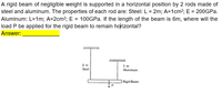 A rigid beam of negligible weight is supported in a horizontal position by 2 rods made of
steel and aluminum. The properties of each rod are: Steel: L = 2m; A=1cm?; E = 200GPA.
Aluminum: L=1m; A=2cm²; E = 100GPA. If the length of the beam is 6m, where will the
load P be applied for the rigid beam to remain horizontal?
Answer:
2 m
Steel
1m
Aluminium
Rigid Beam
