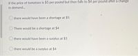 If the price of tomatoes is $5 per pound but then falls to $4 per pound after a change
in demand.,
there would have been a shortage at $5
There would be a shortage at $4
there would have been a surplus at $5
there would be a surplus at $4
