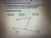 Q2) For the combined linkage mechanism shown in figure,
a) Calculate the number of the degree(s) of freedom, please labelled all links and joints
b) Write the constraints (position variables) and closure loop equation(s)
c) Find values of all position constraints for 02=100°, 75° and 45°
Use graphical solution method
BD=102 mm
O2A=50.8 mm
0206=102 mm
AB=102 mm
AC=203 mm
O,D=102 mm
D
9.
A
O2
Good luck
