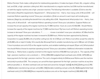 Molina Precision Tools makes cutting tools for metalworking operations. It makes two types of tools: A6, a regular cutting
tool, and EX4, a high-precision cutting tool. A6 is manufactured on a regular machine, but EX4 must be manufactured
on both the regular machine and a high-precision machine. The following information is available: (Click to view the
information.) Read the requirements. Requirement 1. What product mix - that is, how manyy units of A6 and EX4 - will
maximize Molina's operating income? Show your calculations. (Enter an amount in each input cell including zero
balances.) Begin by calculating the benefit from only selling A6 or EX4. Requirements What product mix - that is, how
many units of 46 and Ex4 - will maximize Molina's operating income? Show your calculations. Suppose Molina can
increase the annual capacity of its regular machines by 17,000 machine - hours at a cost of $136,000. Should Molina
increase the capacity of the regular machines by 17,000 machine hours? By how much will Molina's operating income
increase or decrease? Show your calculations. ? .
ivivase vi veciedse? snow your calculations. 67, 00se that the
capacity of the regular machines has been increased to 25,000 hours. Molina has been approached by Delaney
Corporation to supply 25,000 units of another cutting tool, V2, for $130 per unit. Molina must either accept the order for
all 25,000 units or reject it totally. V2 is exactly like A6 except that its variable manufacturing cost is $90 per unit. (It takes
1 hour to produce one unit of V2 on the regular machine, and variable marketing cost equals $5 per unit.) What product
mix should Molina choose to maximize operating income? Show your calculations. Additional information includes the
following: a. Molina faces a capacity constraint on the regular machine of 50,000 hours per year. b. The capacity of the
high-precision machine is not a constraint. c. Of the $550,000 budgeted fixed overhead costs of EX4, $375,000 are
lease payments for the high-precision machine. This cost is charged entirely to EX4 because Molina uses the machine
exclusively to produce EX4. The company can cancel the lease agreement for the high-precision machine at any time
without penalties. d. All other overhead costs are fixed and cannot be changed. \table[[,A6, EX4,], [Selling price,$, 95$
,145], [Variable manufacturing cost per unit,$, 80$, 120], [Variable marketing cost per unit,$, 5$, 10], [Budgeted total fixed
overhead costs, $, $1.0, 550,000], [Hours required to produce one unit on the regular machine, $,300,000$, 0.5]]