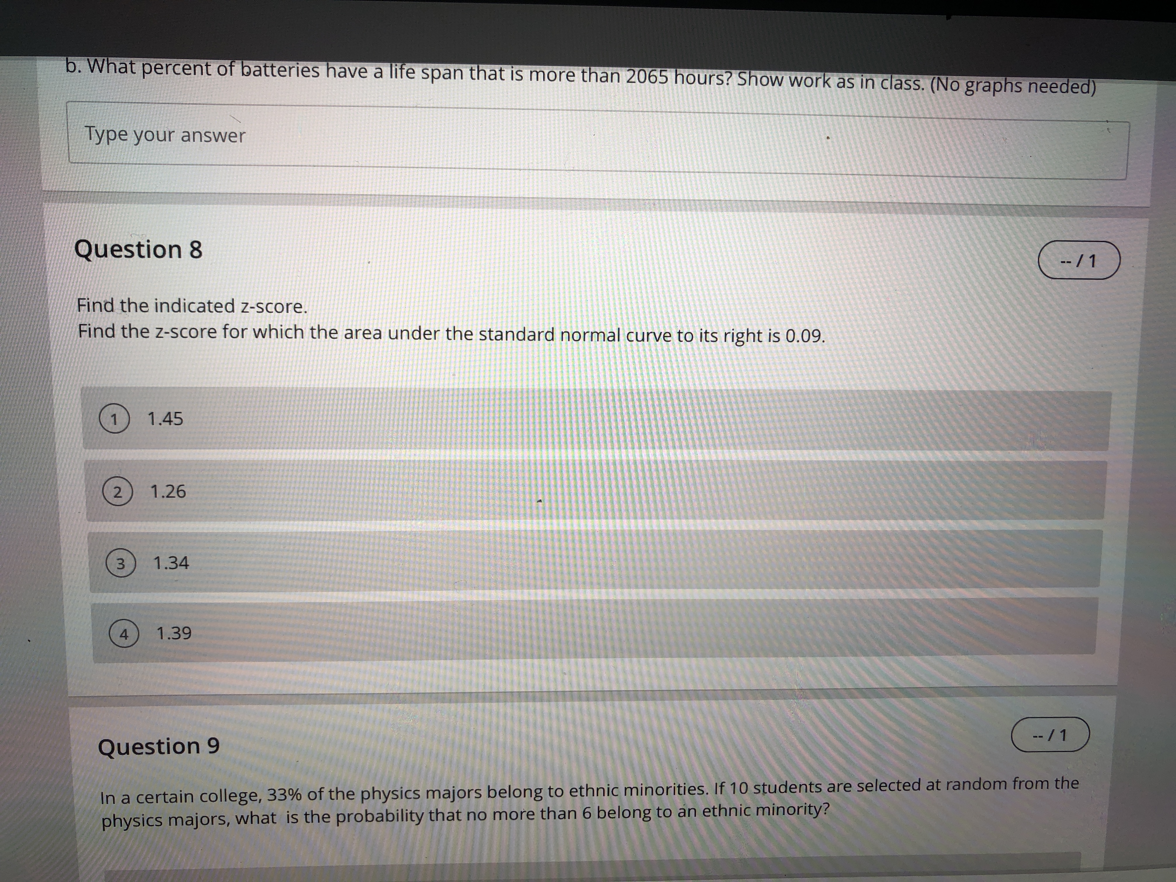 b. What percent of batteries have a life span that is more than 2065 hours? Show work as in class. (No graphs needed)
Type your answer
Question 8
-- / 1
Find the indicated z-score.
Find the z-score for which the area under the standard normal curve to its right is 0.09.
1.45
2
1.26
1.34
4
1.39
--/1
Question 9
In a certain college, 33% of the physics majors belong to ethnic minorities. If 10 students are selected at random from the
physics majors, what is the probability that no more than 6 belong to an ethnic minority?
3.
