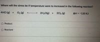 Where will the stress be if temperature were to increased in the following reaction?
4HCI (g) + 02 (g)
------> 2H2O(g) +
2Cl, (g)
AH = -120 KJ
O Product
O Reactant
