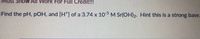 Must ShoW All Work For Full Credit!!!
Find the pH, pOH, and [H*] of a 3.74 x 10 M Sr(OH)2. Hint this is a strong base.
