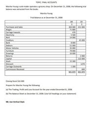 TOPIC: FINAL ACCOUNTS
Marsha Young a sole trader operates a grocery shop. On December 21, 2008, the following trial
balance was extracted from the books.
Marsha Young
Trial Balance as at December 31, 2008
DR
CR
Purchases and Sales
Wages
Carriage Inwards
Electricity
304 000 431 000
71 800
470
5 500
Rent
14 000
Creditors
45 000
Bank
8 000
Debtors
51 000
Motor Vehicles
35 000
Furniture
79 000
Drawings
16 600
Returns
2 000
Capital
122 000
Stock
15 300
Discount
1270
Carriage Outwards
1 200
Commission Received
600
601 870 601 870
Closing Stock $16 000
Prepare for Marsha Young the following:
(a) The Trading, Profit and Loss Account for the year ended December31, 2008.
(b) The Balance Sheet as December 31, 2008. (Use full headings on your statement)
NB. Use Vertical Style
