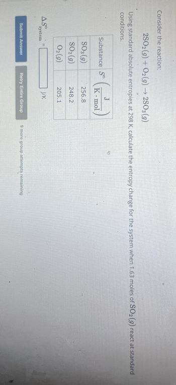 Consider the reaction:
2SO2(g) + O2(g) → 2SO3 (9)
Using standard absolute entropies at 298 K, calculate the entropy change for the system when 1.63 moles of SO2 (g) react at standard
conditions.
J
Substance So
K mol
SO3 (9)
256.8
SO2(g)
248.2
02 (9)
205.1
J/K
ASO
system
Submit Answer
Retry Entire Group
9 more group attempts remaining