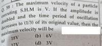 decreases to (1/3) of its original value, then thel
executing S.H.M is V. If the amplitude is
Q. 58: The maximum velocity of a particle
doubled and the time period of oscillation
particle
18V
(b) 6V
(a)
12V
(d) 3V
