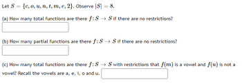 Let S = {c, o, u, n, t, m, e, 2}. Observe |S| = 8.
(a) How many total functions are there f: S→ S if there are no restrictions?
(b) How many partial functions are there f:S → S if there are no restrictions?
(c) How many total functions are there f: S→ S with restrictions that f(m) is a vowel and f(u) is not a
vowel? Recall the vowels are a, e, i, o and u.