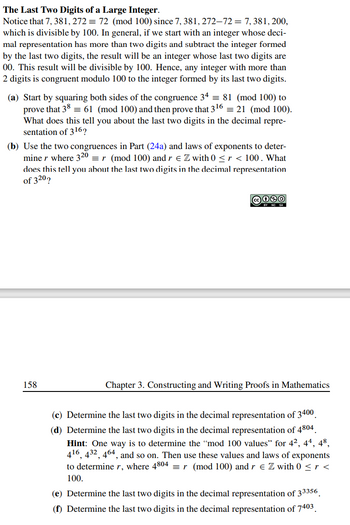 **The Last Two Digits of a Large Integer**

Notice that \(7, 381, 272 \equiv 72 \, (\text{mod} \, 100)\) since \(7, 381, 272 - 72 = 7, 381, 200\), which is divisible by 100. In general, if we start with an integer whose decimal representation has more than two digits and subtract the integer formed by the last two digits, the result will be an integer whose last two digits are 00. This result will be divisible by 100. Hence, any integer with more than 2 digits is congruent modulo 100 to the integer formed by its last two digits.

(a) Start by squaring both sides of the congruence \(3^{4} \equiv 81 \, (\text{mod} \, 100)\) to prove that \(3^{8} \equiv 61 \, (\text{mod} \, 100)\) and then prove that \(3^{16} \equiv 21 \, (\text{mod} \, 100)\). What does this tell you about the last two digits in the decimal representation of \(3^{16}\)?

(b) Use the two congruences in Part (24a) and laws of exponents to determine \(r\) where \(3^{20} \equiv r \, (\text{mod} \, 100)\) and \(r \in \mathbb{Z}\) with \(0 \le r < 100\). What does this tell you about the last two digits in the decimal representation of \(3^{20}\)?

(c) Determine the last two digits in the decimal representation of \(3^{400}\).

(d) Determine the last two digits in the decimal representation of \(4^{804}\).  
*Hint: One way is to determine the “mod 100 values” for \(4^{2}, 4^{4}, 4^{8}, 4^{16}, 4^{32}, 4^{64}\), and so on. Then use these values and laws of exponents to determine \(r\), where \(4^{804} \equiv r \, (\text{mod} \, 100)\) and \(r \in \mathbb{Z}\) with \(0 \le r < 100\).*

(e)