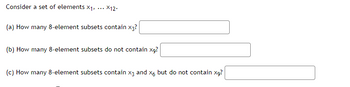 Consider a set of elements X₁,
(a) How many 8-element subsets contain x3?
X12.
(b) How many 8-element subsets do not contain x9?
(c) How many 8-element subsets contain x3 and x6 but do not contain x9?