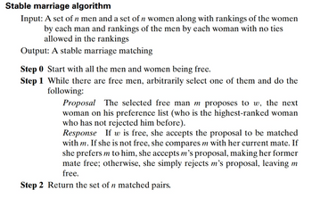 Stable marriage algorithm
Input: A set of n men and a set of n women along with rankings of the women
by each man and rankings of the men by each woman with no ties
allowed in the rankings
Output: A stable marriage matching
Step 0 Start with all the men and women being free.
Step 1 While there are free men, arbitrarily select one of them and do the
following:
Proposal The selected free man m proposes to w, the next
woman on his preference list (who is the highest-ranked woman
who has not rejected him before).
Response If w is free, she accepts the proposal to be matched
with m. If she is not free, she compares m with her current mate. If
she prefers m to him, she accepts m's proposal, making her former
mate free; otherwise, she simply rejects m's proposal, leaving m
free.
Step 2 Return the set of n matched pairs.