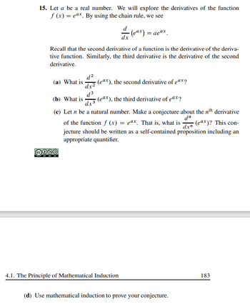 15. Let a be a real number. We will explore the derivatives of the function
f(x) = eax. By using the chain rule, we see
(a) What is
Recall that the second derivative of a function is the derivative of the deriva-
tive function. Similarly, the third derivative is the derivative of the second
derivative.
(b) What is
d²
dx²
d3
C030
BY NO SA
d
dx
= aeax
(eax), the third derivative of eax?
(c) Let n be a natural number. Make a conjecture about the nth derivative
dn
of the function f (x) = eax. That is, what is (eax)? This con-
dxn
jecture should be written as a self-contained proposition including an
appropriate quantifier.
(eax), the second derivative of eax?
4.1. The Principle of Mathematical Induction
(d) Use mathematical induction to prove your conjecture.
183