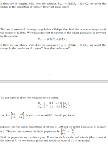 If there are no cougars, what does the equation Rn+1 = (1.1)Rn - (0.1)Cn say about the
change in the population of rabbits? Does that make sense?
The rate of growth of the cougar population will depend on both the number of cougars and
the number of rabbits. We will assume that the growth of the cougar population is governed
by the equation
Cn+1 = (0.3) Rn+ (0.7)Cn.
If there are no rabbits, what does the equation Cn+1 = (0.3)R₁ + (0.7)Cn say about the
change in the population of cougars? Does that make sense?
We can combine these two equations into a system:
Let A =
1
-0.1
[0.300.7]
[Rn+1
1.1
[+] = [0.3 -0.7] [²].
Cn+1
Is matrix A invertible? How do you know?
Suppose that the initial populations of rabbits is 1000 and the initial population of cougars
is 2. Then we can represent the intial population by
Find the population vector after a year. Round to whole numbers of animals (that is, round
the value of R₁ to two decimal places and round the value of C₁ to an integer).