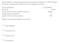 Donair company is interested in purchasing a new piece of equipment. It will not replace
an old piece of equipment. Details of the new equipment are below:
Cost of equipment
$ 125,000.00
Useful life
7years
Income generated from equipment per year
25000
Salvage value of equipment
Capital cost for company projects
10%
What is the Net Present Value of this project?
O a) $175,000.00
O b) -$112,171.05
O c) $121,710.47
O d) -$3,289.53
