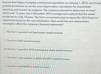 Assume that Pappas Company commenced operations on January 1, 2010, and it was
granted permission to use the same depreciation calculations for shareholder
reporting and income tax purposes. The company planned to depreciate its fixed
assets over 15 years, but in December 2010 management realized that the assets
would last for only 10 years. The firm's accountants plan to report the 2010 financial
statements based on this new information. How would the new depreciation
assumption affect the company's financial statements?
O The firm's reported net fixed assets would increase
O The firm's EBIT would increase
The firm's reported 2010 earnings per share would increase
O The firm's cash position in 2010 and 2011 would increase
O The firm's net liabilities would increase