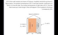 Q1/ A thick wall consists two layers of Gypsum, insulation and brick as shown in
figure below. The ambient temperature is 20 °C and heat transfer coefficient is 5
Wim2. K in the left side. The surface temperature of right side is 45 °C. find the
heat losses per meter length. What will happen if the insulation's thickness
* increases by 25%
Gypsum k = 0.04W/m. K
T= 45 °C
h=5 W/m'. K
T = 20 °C
5 cm
Insulation
k=0.04W/m. K
Brick
k=0.69 W/m. K
