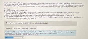 s
Early in January 2022, Tyler Incorporated acquired a new machine and incurred $8,000 of interest, installation, and overhead costs
that should have been capitalized but were expensed. The company earned net operating income of $88,000 on average total assets
of $722,000 for 2022. Assume that the total cost of the new machine will be depreciated over 8 years using the straight-line method.
Required:
a. Calculate the ROI for Tyler for 2022.
b. Calculate the ROI for Tyler for 2022, assuming that the $8,000 had been capitalized and depreciated over 8 years using the
straight-line method. (Hint: There is an effect on net operating income and average assets.)
c. Given your answers to parts a and b, why would the company want to account for this expenditure as an expense?
d. Assuming that the $8,000 is capitalized, what will be the effect on ROI for 2023 and subsequent years, compared to expensing the
interest, installation, and overhead costs in 2022?
Complete this question by entering your answers in the tabs below.
Required A Required B
Required C
Calculate the ROI for Tyler for 2022, assuming that the $8,000 had been capitalized and depreciated over 8 years using the
straight-line method. (Hint: There is an effect on net operating income and average assets.)
Note: Round your answer to 1 decimal place. (e.g., 32.1)
ROI
Required D