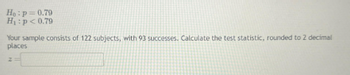 He: p=0.79
H₁: p<0.79
Your sample consists of 122 subjects, with 93 successes. Calculate the test statistic, rounded to 2 decimal
places