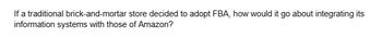 If a traditional brick-and-mortar store decided to adopt FBA, how would it go about integrating its
information systems with those of Amazon?
