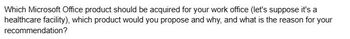 Which Microsoft Office product should be acquired for your work office (let's suppose it's a
healthcare facility), which product would you propose and why, and what is the reason for your
recommendation?