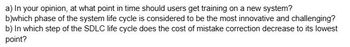 a) In your opinion, at what point in time should users get training on a new system?
b)which phase of the system life cycle is considered to be the most innovative and challenging?
b) In which step of the SDLC life cycle does the cost of mistake correction decrease to its lowest
point?