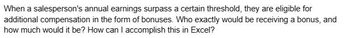 When a salesperson's annual earnings surpass a certain threshold, they are eligible for
additional compensation in the form of bonuses. Who exactly would be receiving a bonus, and
how much would it be? How can I accomplish this in Excel?