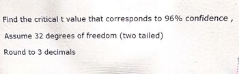 Find the critical t value that corresponds to 96% confidence,
Assume 32 degrees of freedom (two tailed)
Round to 3 decimals
1
I
1
T