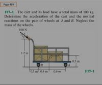 Page 419
F17-1. The cart and its load have a total mass of 100 kg.
Determine the acceleration of the cart and the normal
reactions on the pair of wheels at A and B. Neglect the
mass of the wheels.
100 N
1.2 m
0.5 m
OB
A
0.3 m' 0.4 m
0.6 m
F17-1
