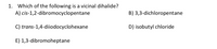 **Question 1: Which of the following is a vicinal dihalide?**

A) *cis*-1,2-dibromocyclopentane  
B) 3,3-dichloropentane  
C) *trans*-1,4-diiodocyclohexane  
D) isobutyl chloride  
E) 1,3-dibromoheptane  

**Explanation:**

A vicinal dihalide is a compound in which two halogen atoms are attached to adjacent carbon atoms in a hydrocarbon chain. In this question, the correct answer is option A, *cis*-1,2-dibromocyclopentane, as the bromine atoms are on adjacent carbons (positions 1 and 2) in the cyclopentane ring.