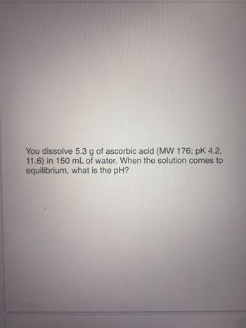 You dissolve 5.3 g of ascorbic acid (MW 176; pk 4.2,
11.6) in 150 mL of water. When the solution comes to
equilibrium, what is the pH?