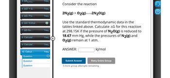 3. AS surrou***
1req
4. AG° =A...
1req
5. AG: Pre...
1req
6. AG: Enthal...
M
7. AG fro...
1req
8. Calculat...
1req
Consider the reaction
2N2(g) + O2(g) >2N2O(g)
Use the standard thermodynamic data in the
tables linked above. Calculate AG for this reaction
at 298.15K if the pressure of N2O(g) is reduced to
18.67 mm Hg, while the pressures of N2(g) and
O2(g) remain at 1 atm.
9. Calculat...
1req
ANSWER:
10. Calcul...
1req
Question
Question
Question
kJ/mol
Submit Answer
Retry Entire Group
3 more group attempts remaining