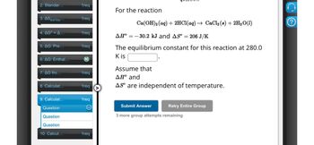 Ca(OH)2(aq) + 2HCl(aq) → CaCl2(8) + 2H2O(1)
2. Standar...
1req
For the reaction
3. AS surrou...
1req
4. AG° = A...
1req
5. AG: Pre...
1req
6. AG: Enthal...
M
7. AG fro...
1req
8. Calculat...
1req
9. Calculat...
1req
Question
Question
Question
10. Calcul...
1req
AH° 30.2 kJ and AS° = 206 J/K
The equilibrium constant for this reaction at 280.0
K is
Assume that
AH° and
As are independent of temperature.
Submit Answer
Retry Entire Group
3 more group attempts remaining