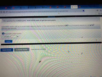 **Question: Determining the Molality of Hydrochloric Acid Solution**

This question has multiple parts. Work through all the parts to gain the most points.

**Scenario:**
Hydrochloric acid (HCl) is sold as a concentrated aqueous solution. If the concentration of commercial HCl is 11.5 M (molarity) and its density is 1.18 g/cm³, calculate the following:

**a. Calculate the molality of the solution.**

- **Input Field:** 
  - Molality = [Blank Space] m

- **Buttons:**
  - Submit
  - Submit Answer
  - Try Another Version

*Note: You have 2 item attempts remaining.*

Here, your task is to determine the molality of the HCl solution using the given concentration (molarity) and density. You will enter your answer in the provided input field and submit it. If needed, you can attempt the question multiple times.

**Explanation:**
Molality is calculated using the formula:

\[ \text{Molality} = \frac{\text{moles of solute}}{\text{kilograms of solvent}} \]

Using the given data:
- Molarity (M) = 11.5 mol/L
- Density = 1.18 g/cm³ 

You need to convert these values to find the molality, considering the volume and mass of the solution.