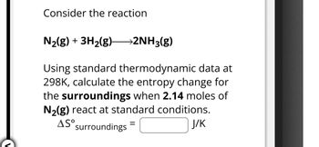 Consider the reaction
N2(g) + 3H2(g) >2NH3(g)
Using standard thermodynamic data at
298K, calculate the entropy change for
the surroundings when 2.14 moles of
N2(g) react at standard conditions.
AS° surroundings
=
J/K