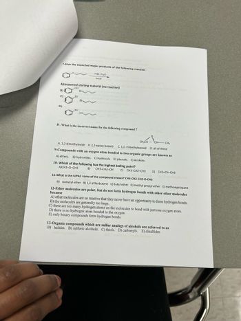 ---

**Chemistry Educational Exercise**

**7. Give the expected major products of the following reaction.**

\[ 
\chemfig{**6(=-=-=-)-CH_2-CH=CH_2}
\overset{\text{heat}}{\rightarrow}
\boxed{HB_r, H_2O}
\]

A) \[ \boxed{\text{Recovered starting material (no reaction)}} \]

B) [chemical structure with OH and Br groups on the side chains]

C) [chemical structure with Br on the side chain]

D) [chemical structure with Br and OH groups on the side chains]

E) [chemical structure with OH on the side chain]

---

**8. What is the incorrect name for the following compound?**

[chemical structure of a molecule with an epoxide group]

A) 1,2-dimethyloxide

B) 2,3-epoxy butane

C) 1,2-dimethylepoxide

D) All of these

---

**9. Compounds with an oxygen atom bonded to two organic groups are known as**

A) ethers

B) hydroxides

C) hydroxyls

D) phenols

E) alcohols

---

**10. Which of the following has the highest boiling point?**

A) \[ \chemfig{CH_3-O-CH_3} \]

B) \[ \chemfig{CH_3-CH_2-OH} \]

C) \[ \chemfig{CH_3-CH_2-CH_3} \]

D) \[ \chemfig{CH_2=CH_3} \]

---

**11. What is the IUPAC name of the compound shown? \[ \chemfig{CH_3-CH_2-CH_2-O-CH_3} \]**

A) Isobutyl ether

B) 1,2-etherbutane

C) Butyl ether

D) Methyl propyl ether

E) Methoxypropane

---

**12. Ether molecules are polar, but do not form hydrogen bonds with other ether molecules because**

A) Ether molecules are so reactive that they never have an opportunity to form hydrogen bonds.

B) The molecules are generally too large.

C) There are too many hydrogen atoms on the molecules to bond with just one oxygen atom.

D) There