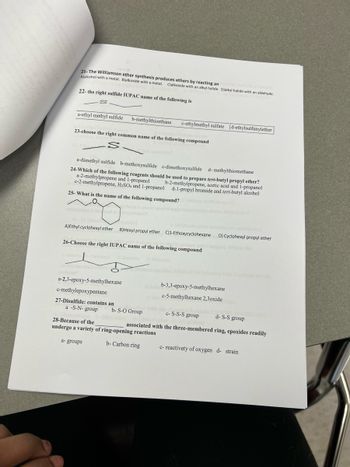 21- The Williamson ether synthesis produces ethers by reacting an
Ajalcohol with a metal. B)alkoxide with a metal. C)alkoxide with an alkyl halide. Djalkyl halide with an aldehyde.
22- the right sulfide IUPAC name of the following is
a-ethyl methyl sulfide b-methylthioethane c-ethylmethyl sulfate d-ethylsulfunylether
23-choose the right common name of the following compound
a-dimethyl sulfide b-methoxysulfide c-dimethoxysulfide d-methylthiomethane
24-Which of the following reagents should be used to prepare tert-butyl propyl ether?
b-2-methylpropene, acetic acid and 1-propanol
d-1-propyl bromide and tert-butyl alcohol
a-2-methylpropene and 1-propanol
c-2-methylpropene, H₂SO4 and 1-propanol
25- What is the name of the following compound?
A)Ethyl cyclohexyl ether B)Hexyl propyl ether C)1-Ethoxycyclohexane
26-Choose the right IUPAC name of the following compound
ne
a-2,3-epoxy-5-methylhexane
c-methylepoxypentane
27-Disulfide: contains an
a -S-N-group
b-S-O Group
d-S-S group
associated with the three-membered ring, epoxides readily
b-3,3-epoxy-5-methylhexane
c-5-methylhexane 2,3oxide
with the
28-Because of the
undergo a variety of ring-opening reactions
a- groups
b-Carbon ring
D) Cyclohexyl propyl ether
c-S-S-S group
form
c- reactivety of oxygen d- strain