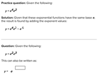 Practice question: Given the following:
y = e%@2
Solution: Given that these exponential functions have the same base e,
the result is found by adding the exponent values:
y=e%e2 = e 6
Question: Given the following:
This can also be written as:
y = e
