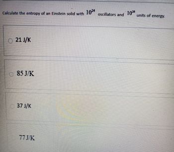 Calculate the entropy of an Einstein solid with 1024
oscillators and 10™
units of energy.
21 J/K
85 J/K
37 J/K
77 J/K