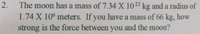 The moon has a mass of 7.34 X 1022 kg and a radius of
1.74 X 10° meters. If you have a mass of 66 kg, how
strong is the force between you and the moon?
2.
