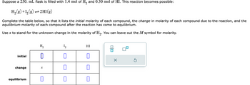 Suppose a 250. mL flask is filled with 1.4 mol of H₂ and 0.30 mol of HI. This reaction becomes possible:
H₂(g) +1₂(g) → 2HI(g)
Complete the table below, so that it lists the initial molarity of each compound, the change in molarity of each compound due to the reaction, and the
equilibrium molarity of each compound after the reaction has come to equilibrium.
Use x to stand for the unknown change in the molarity of H₂. You can leave out the M symbol for molarity.
initial
change
equilibrium
H₂
0
X
0
1₂
0
0
0
HI
0
0
0
010
X
Ś